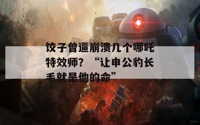 饺子曾逼崩溃几个哪吒特效师？“让申公豹长毛就是他的命”