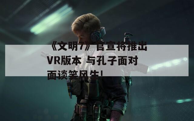 《文明7》官宣将推出VR版本 与孔子面对面谈笑风生!