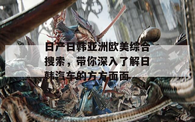 日产日韩亚洲欧美综合搜索，带你深入了解日韩汽车的方方面面