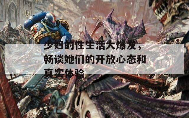 少妇的性生活大爆发，畅谈她们的开放心态和真实体验