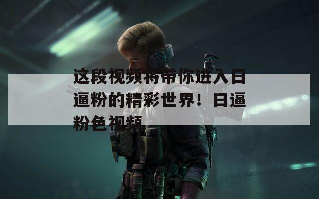这段视频将带你进入日逼粉的精彩世界！日逼粉色视频